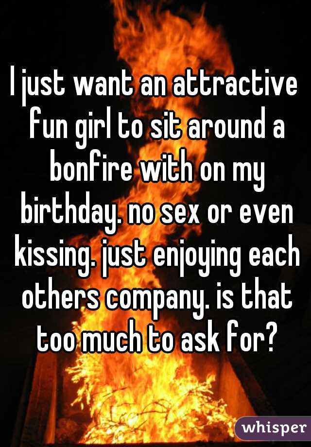 I just want an attractive fun girl to sit around a bonfire with on my birthday. no sex or even kissing. just enjoying each others company. is that too much to ask for?