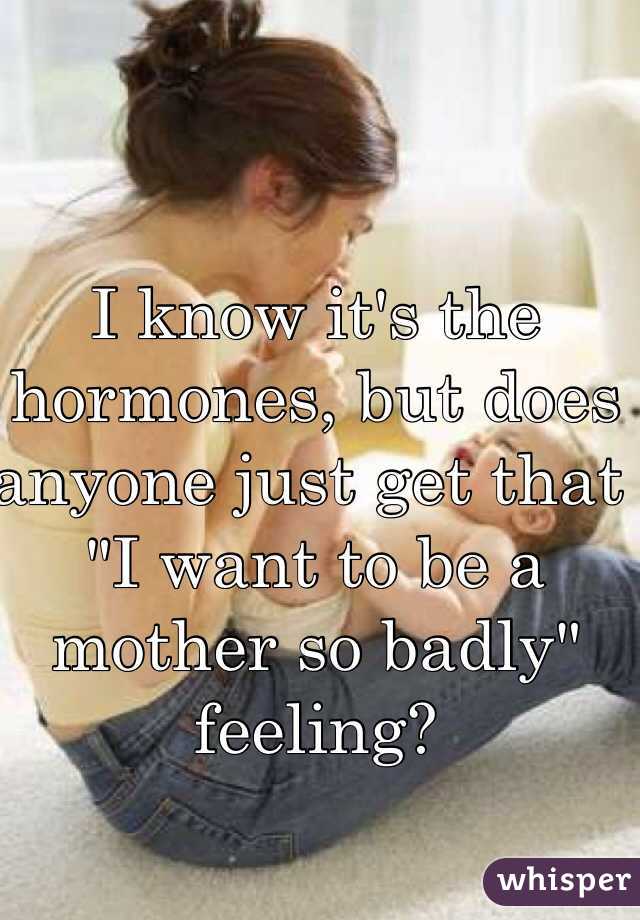 I know it's the hormones, but does anyone just get that "I want to be a mother so badly" feeling?