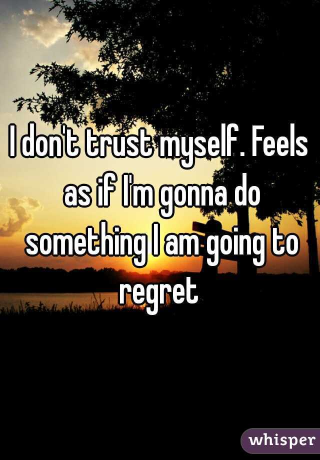 I don't trust myself. Feels as if I'm gonna do something I am going to regret 
