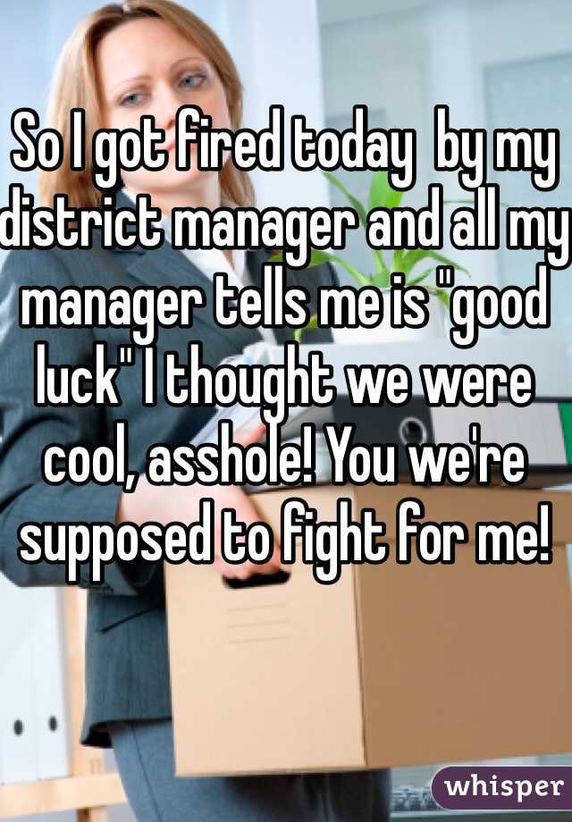 So I got fired today  by my district manager and all my manager tells me is "good luck" I thought we were cool, asshole! You we're supposed to fight for me!
