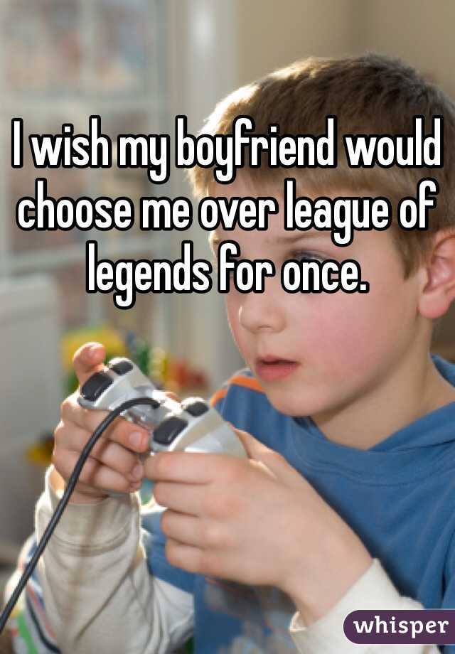 I wish my boyfriend would choose me over league of legends for once. 