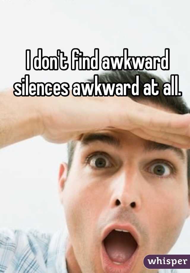 I don't find awkward silences awkward at all.