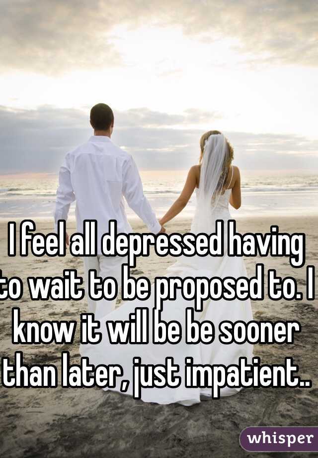 I feel all depressed having to wait to be proposed to. I know it will be be sooner than later, just impatient..