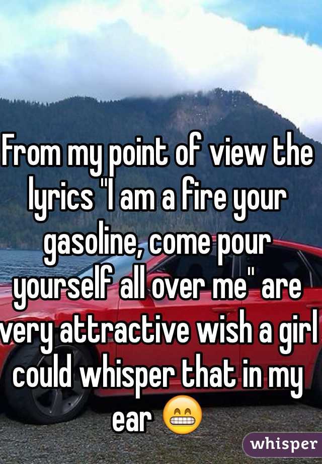 From my point of view the lyrics "I am a fire your gasoline, come pour yourself all over me" are very attractive wish a girl could whisper that in my ear 😁