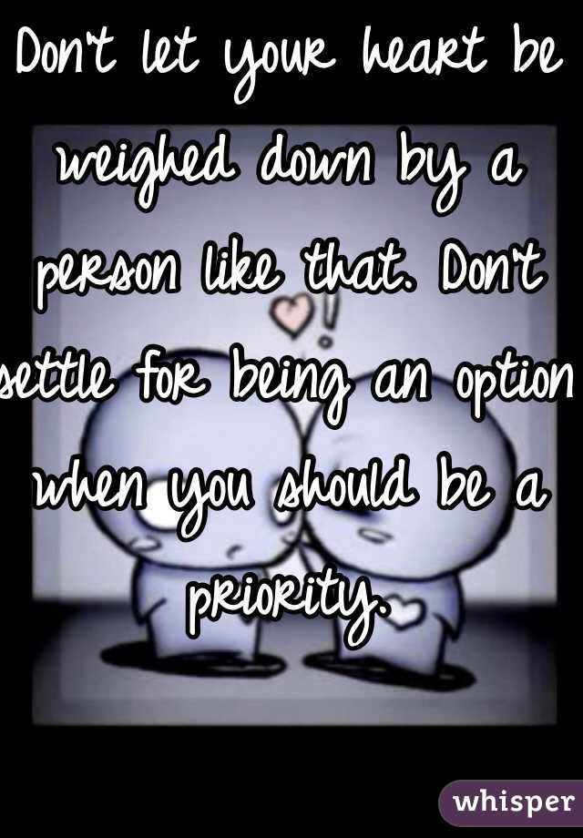 Don't let your heart be weighed down by a person like that. Don't settle for being an option when you should be a priority.