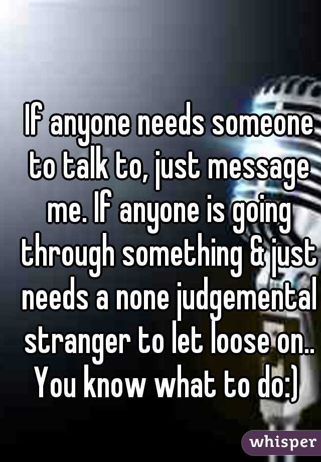  If anyone needs someone to talk to, just message me. If anyone is going through something & just needs a none judgemental stranger to let loose on.. You know what to do:) 