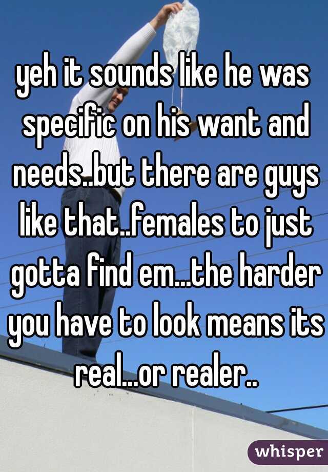 yeh it sounds like he was specific on his want and needs..but there are guys like that..females to just gotta find em...the harder you have to look means its real...or realer..