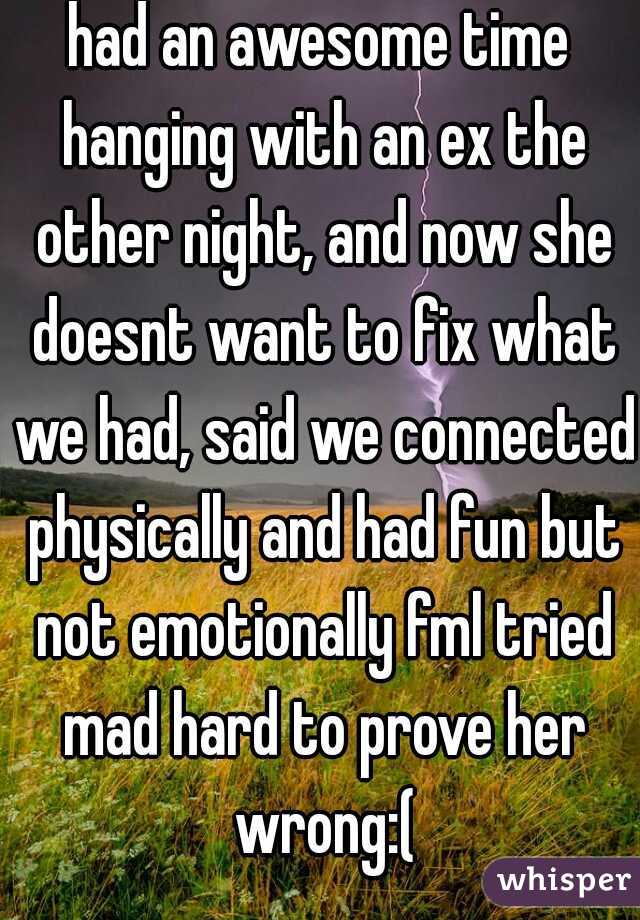 had an awesome time hanging with an ex the other night, and now she doesnt want to fix what we had, said we connected physically and had fun but not emotionally fml tried mad hard to prove her wrong:(