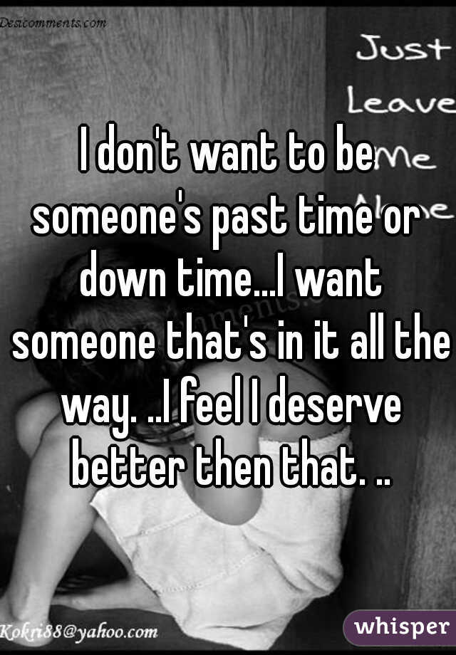 I don't want to be someone's past time or  down time...I want someone that's in it all the way. ..I feel I deserve better then that. ..