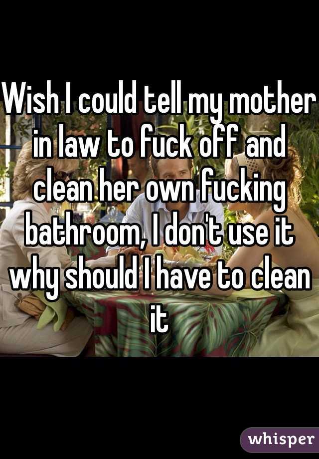 Wish I could tell my mother in law to fuck off and clean her own fucking bathroom, I don't use it why should I have to clean it