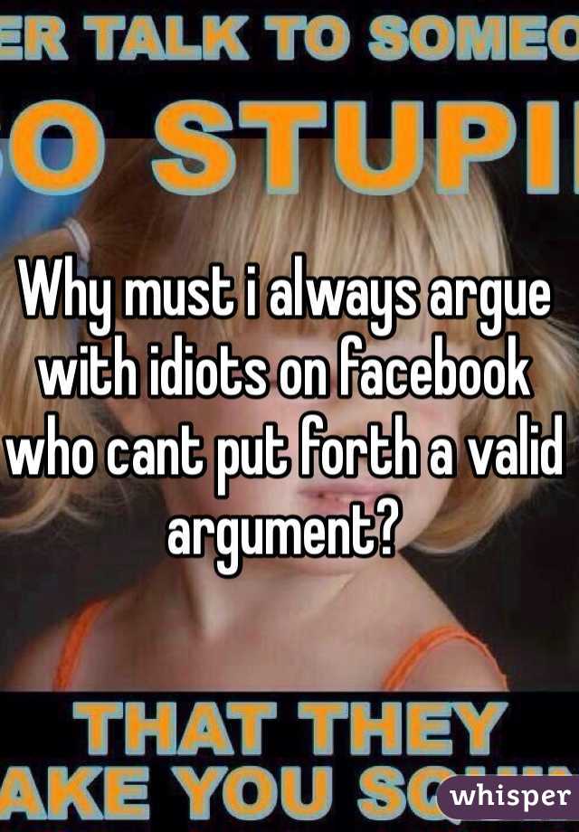 Why must i always argue with idiots on facebook who cant put forth a valid argument?