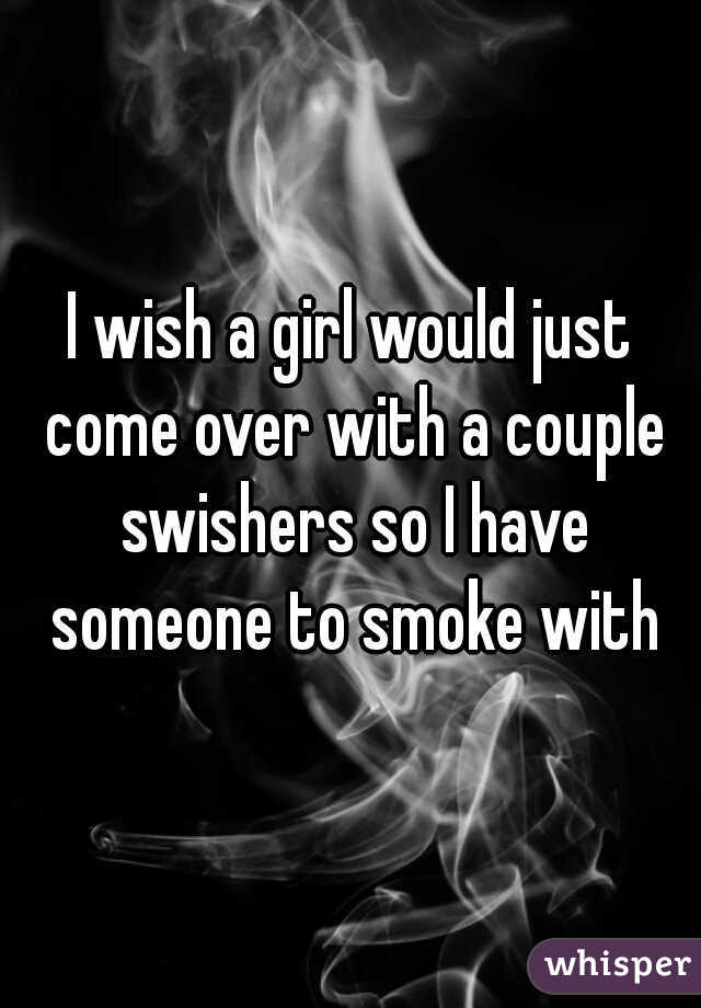 I wish a girl would just come over with a couple swishers so I have someone to smoke with