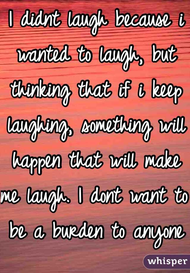 I didnt laugh because i wanted to laugh, but thinking that if i keep laughing, something will happen that will make me laugh. I dont want to be a burden to anyone else.