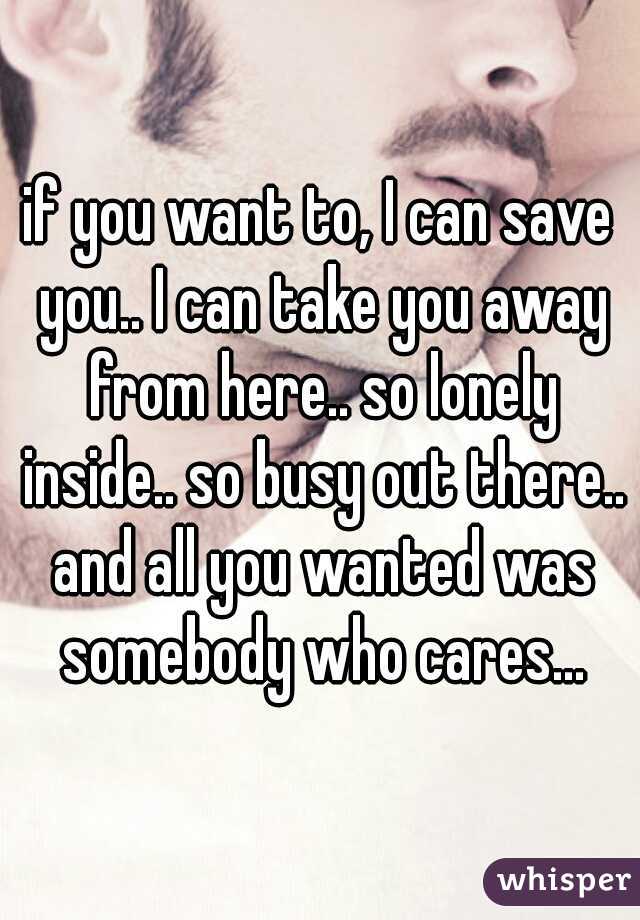 if you want to, I can save you.. I can take you away from here.. so lonely inside.. so busy out there.. and all you wanted was somebody who cares...