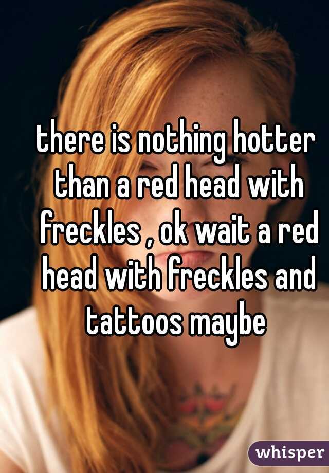 there is nothing hotter than a red head with freckles , ok wait a red head with freckles and tattoos maybe 