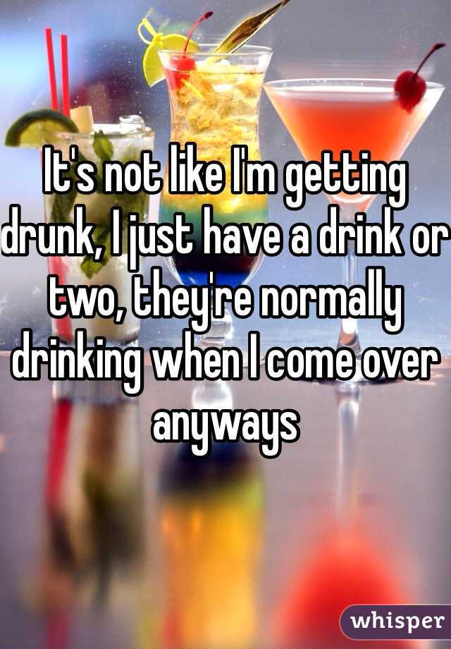 It's not like I'm getting drunk, I just have a drink or two, they're normally drinking when I come over anyways