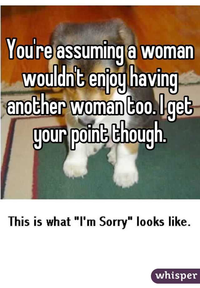 You're assuming a woman wouldn't enjoy having another woman too. I get your point though.