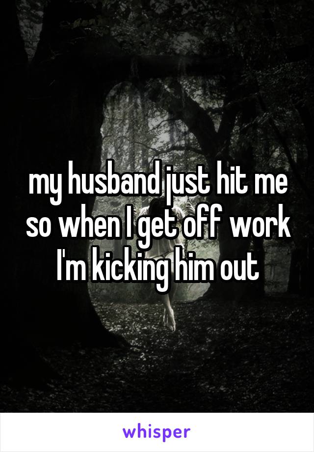 my husband just hit me so when I get off work I'm kicking him out