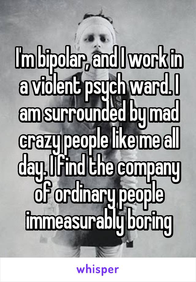 I'm bipolar, and I work in a violent psych ward. I am surrounded by mad crazy people like me all day. I find the company of ordinary people immeasurably boring