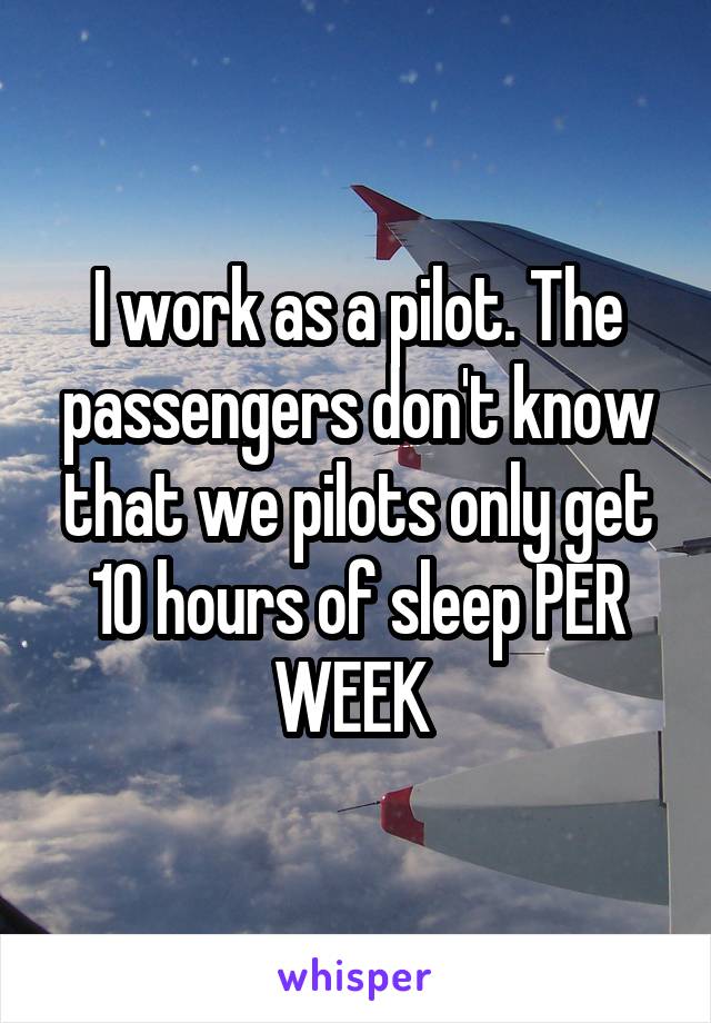 I work as a pilot. The passengers don't know that we pilots only get 10 hours of sleep PER WEEK 