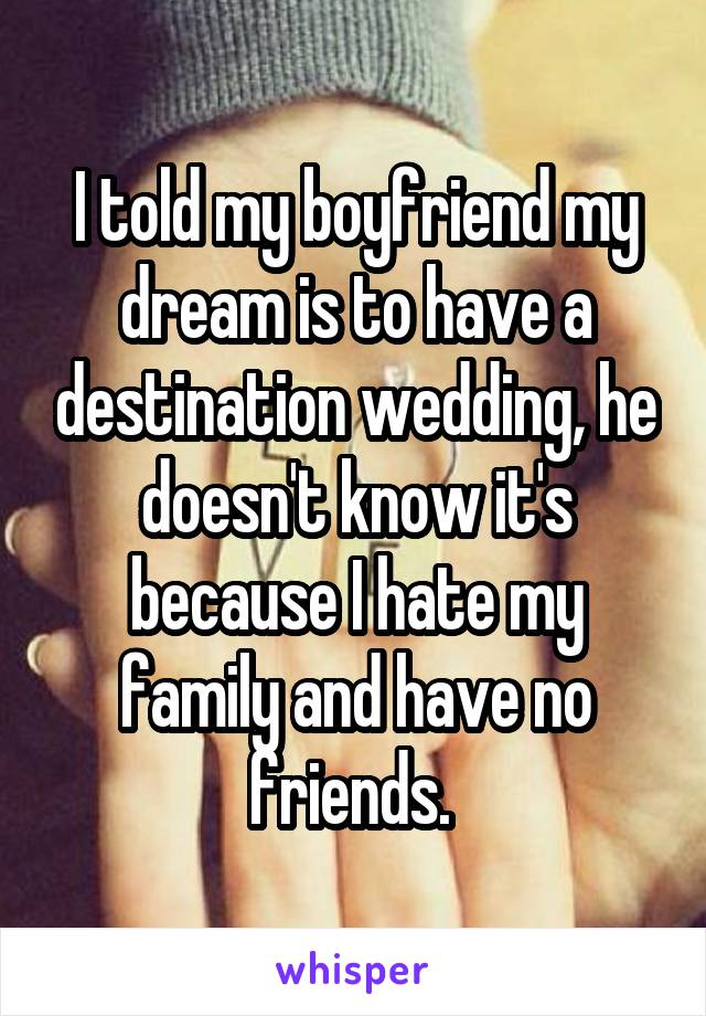 I told my boyfriend my dream is to have a destination wedding, he doesn't know it's because I hate my family and have no friends. 
