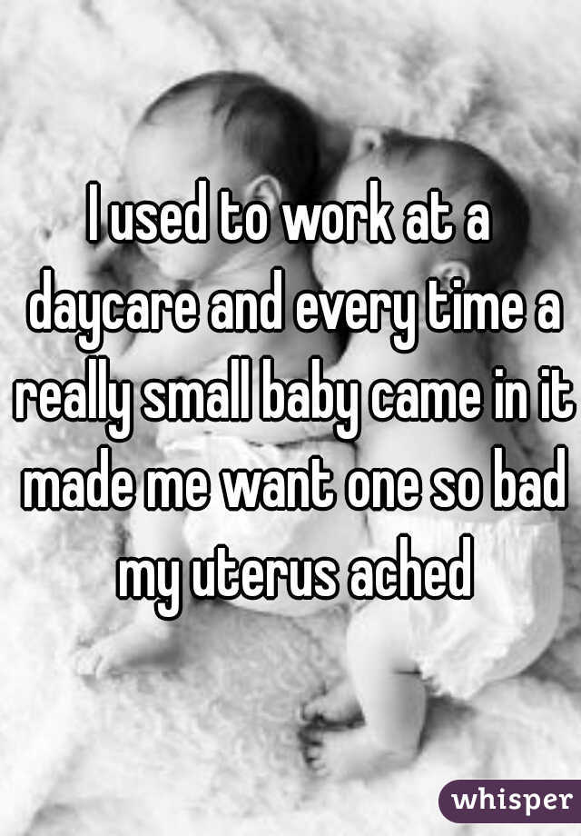 I used to work at a daycare and every time a really small baby came in it made me want one so bad my uterus ached