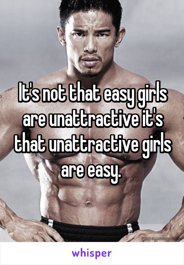 It's not that easy girls are unattractive it's that unattractive girls are easy. 