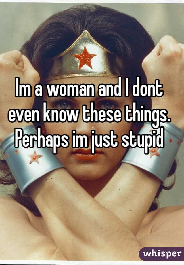 Im a woman and I dont even know these things. Perhaps im just stupid