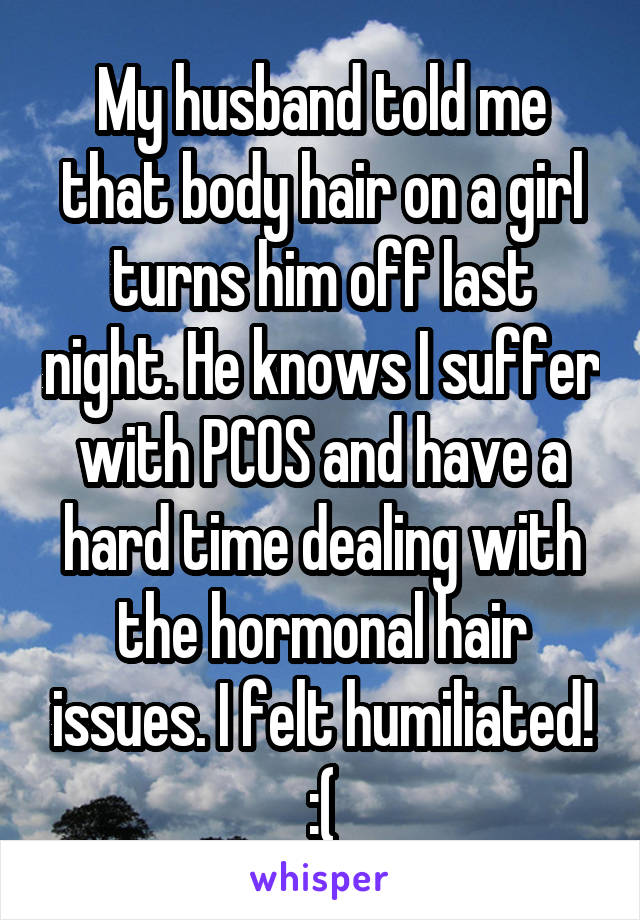 My husband told me that body hair on a girl turns him off last night. He knows I suffer with PCOS and have a hard time dealing with the hormonal hair issues. I felt humiliated! :(