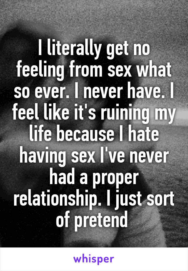 I literally get no feeling from sex what so ever. I never have. I feel like it's ruining my life because I hate having sex I've never had a proper relationship. I just sort of pretend 