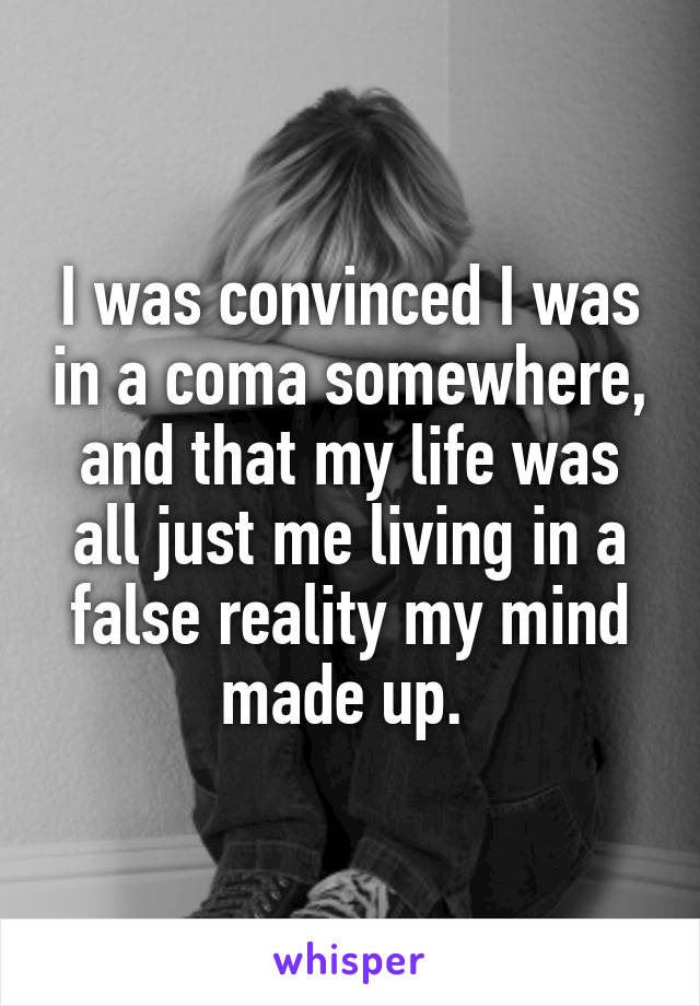 I was convinced I was in a coma somewhere, and that my life was all just me living in a false reality my mind made up. 