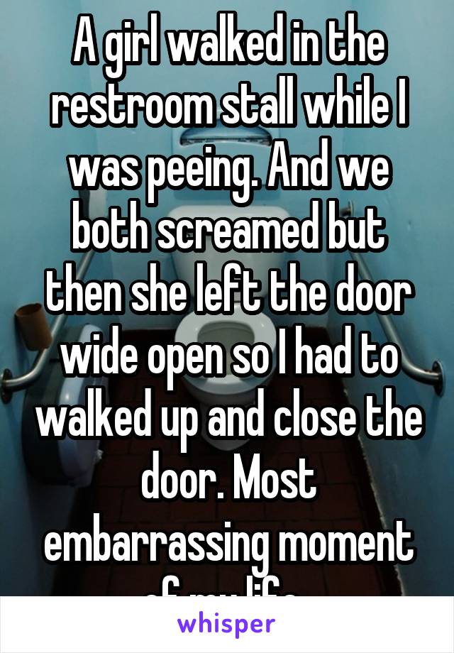 A girl walked in the restroom stall while I was peeing. And we both screamed but then she left the door wide open so I had to walked up and close the door. Most embarrassing moment of my life. 