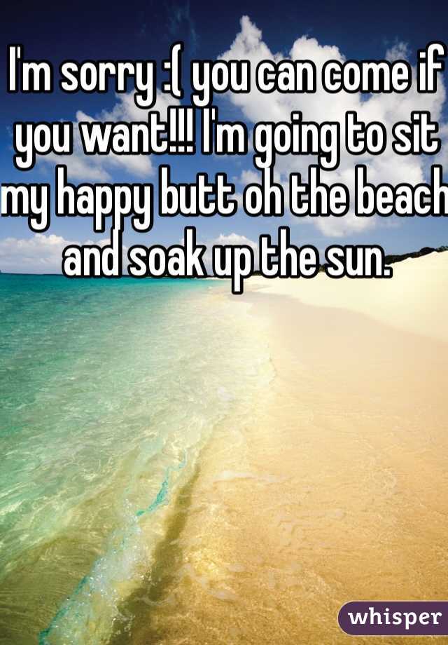 I'm sorry :( you can come if you want!!! I'm going to sit my happy butt oh the beach and soak up the sun. 