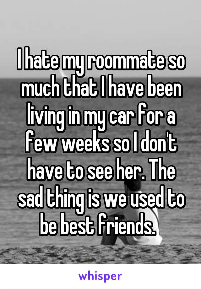 I hate my roommate so much that I have been living in my car for a few weeks so I don't have to see her. The sad thing is we used to be best friends.  