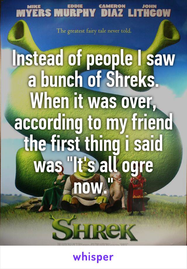 Instead of people I saw a bunch of Shreks.
When it was over, according to my friend the first thing i said was "It's all ogre now."
