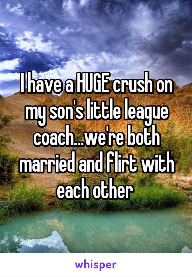 I have a HUGE crush on my son's little league coach...we're both married and flirt with each other 
