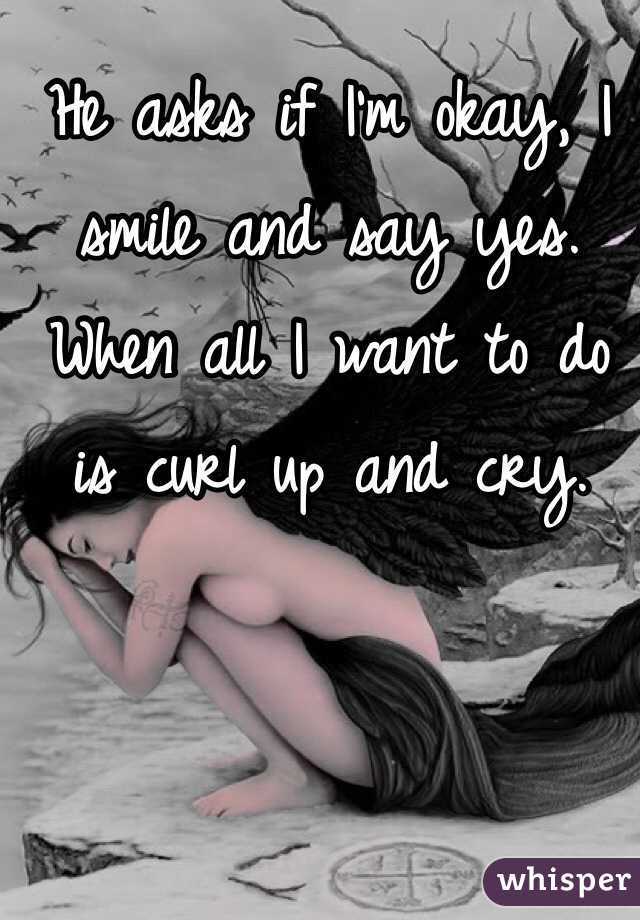 He asks if I'm okay, I smile and say yes. When all I want to do is curl up and cry. 