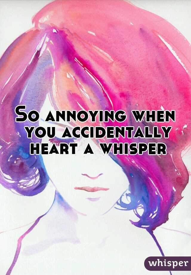 So annoying when you accidentally heart a whisper