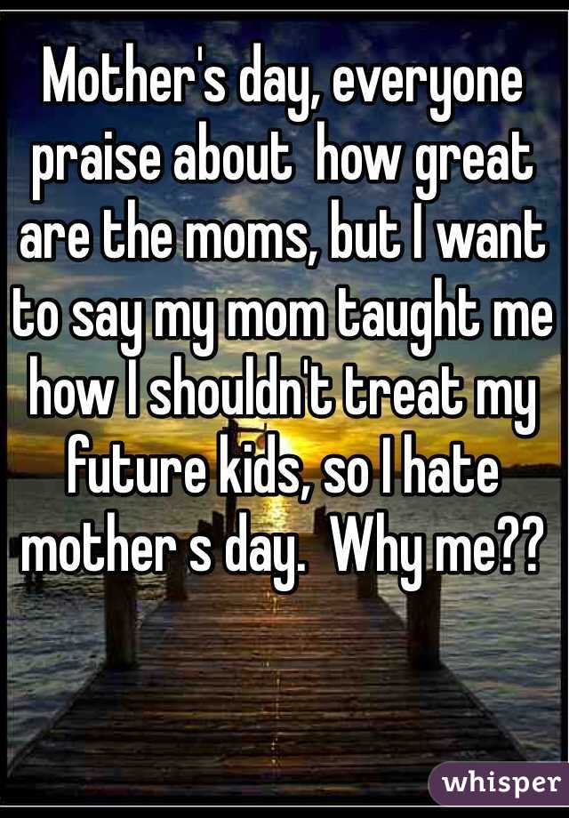 Mother's day, everyone praise about  how great are the moms, but I want to say my mom taught me how I shouldn't treat my future kids, so I hate mother s day.  Why me??