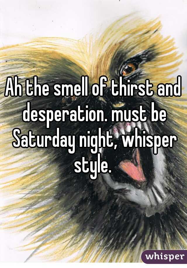 Ah the smell of thirst and desperation. must be Saturday night, whisper style. 