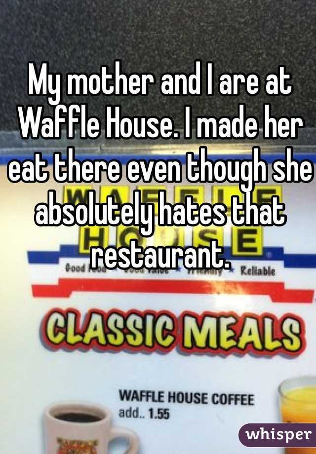 My mother and I are at Waffle House. I made her eat there even though she absolutely hates that restaurant.