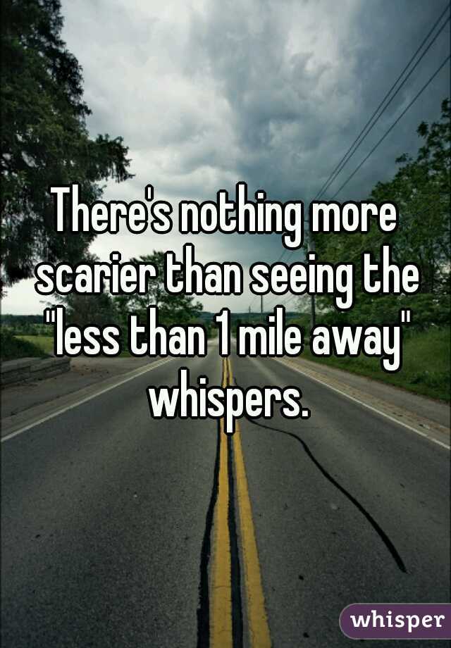 There's nothing more scarier than seeing the "less than 1 mile away" whispers.
