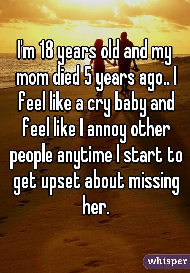 I'm 18 years old and my mom died 5 years ago.. I feel like a cry baby and feel like I annoy other people anytime I start to get upset about missing her.