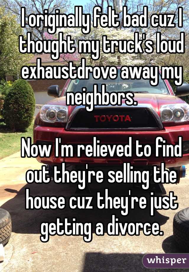 I originally felt bad cuz I thought my truck's loud exhaustdrove away my neighbors. 

Now I'm relieved to find out they're selling the house cuz they're just getting a divorce. 