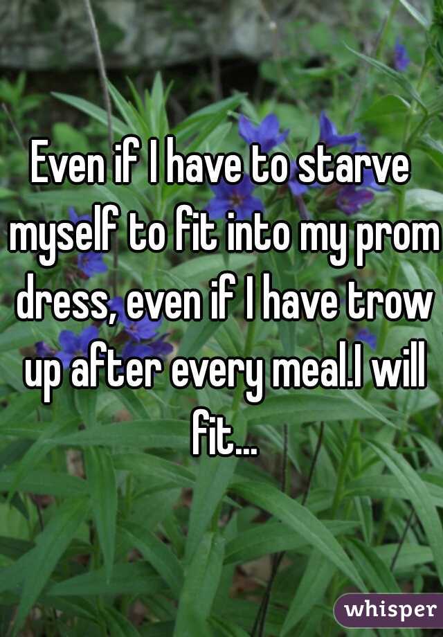 Even if I have to starve myself to fit into my prom dress, even if I have trow up after every meal.I will fit...