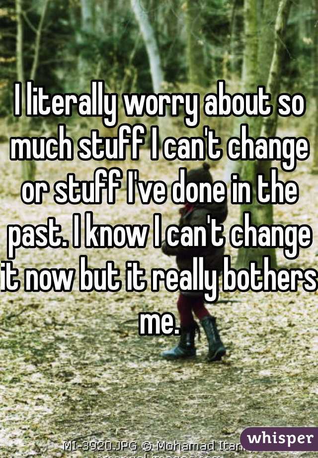I literally worry about so much stuff I can't change or stuff I've done in the past. I know I can't change it now but it really bothers me. 