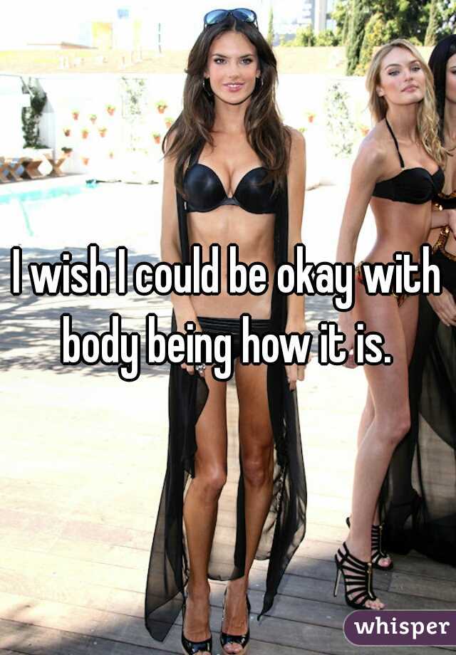I wish I could be okay with body being how it is. 