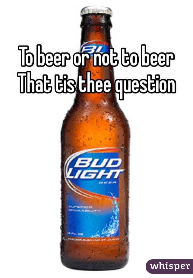 To beer or not to beer 
That tis thee question