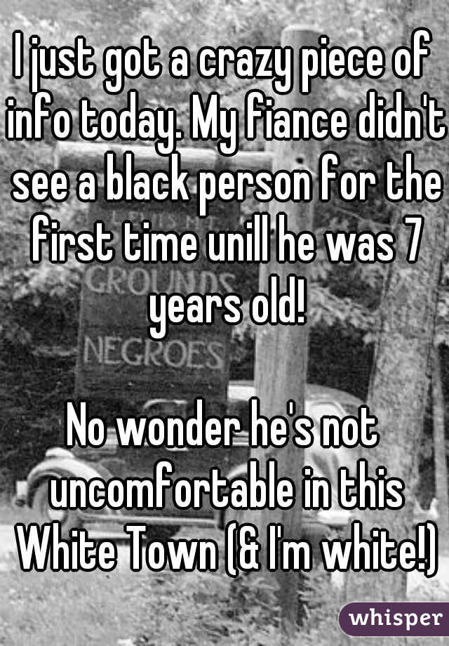 I just got a crazy piece of info today. My fiance didn't see a black person for the first time unill he was 7 years old!
  
No wonder he's not uncomfortable in this White Town (& I'm white!)
