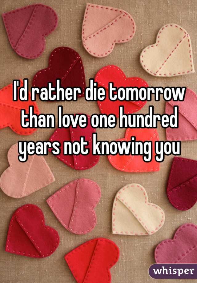 I'd rather die tomorrow than love one hundred years not knowing you